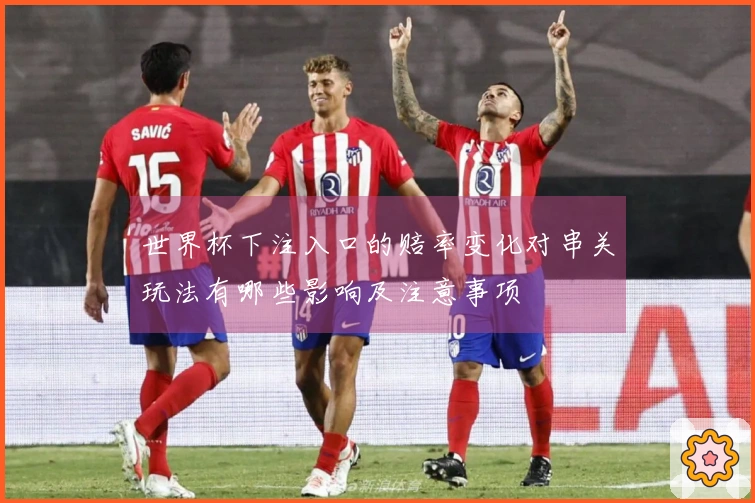 世界杯下注入口的赔率变化对串关玩法有哪些影响及注意事项