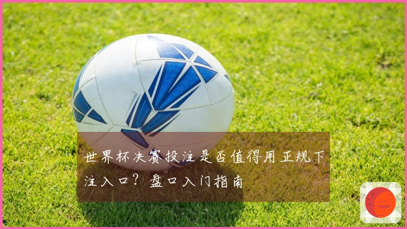 世界杯决赛投注是否值得用正规下注入口？盘口入门指南